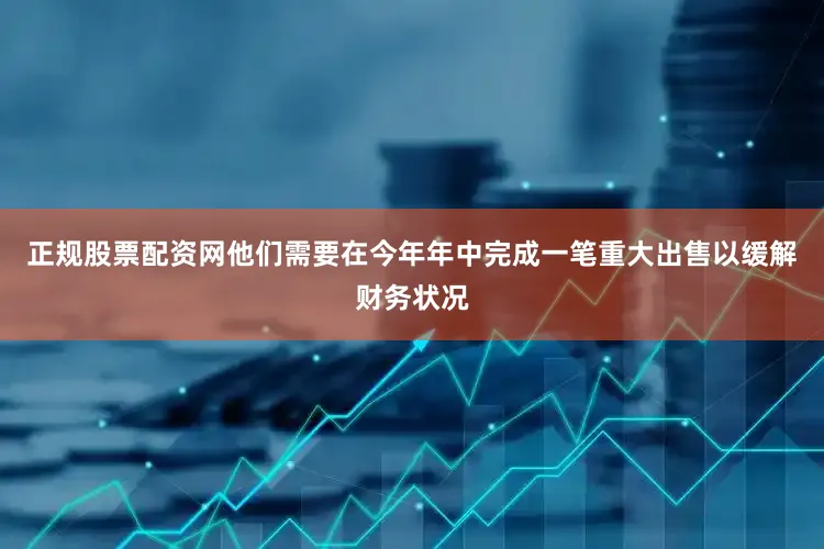 正规股票配资网他们需要在今年年中完成一笔重大出售以缓解财务状况