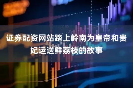 证券配资网站踏上岭南为皇帝和贵妃运送鲜荔枝的故事