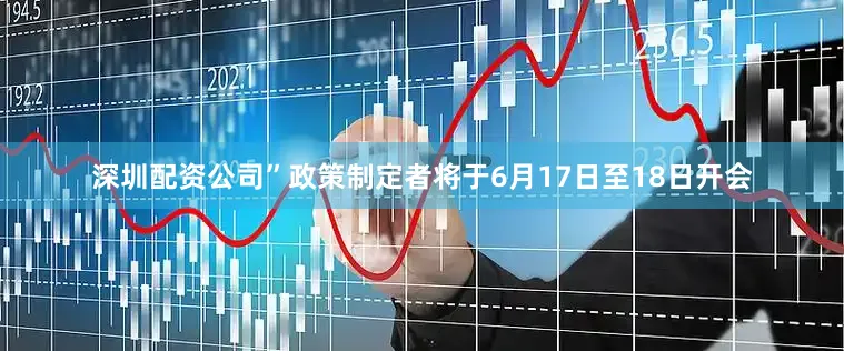 深圳配资公司”政策制定者将于6月17日至18日开会