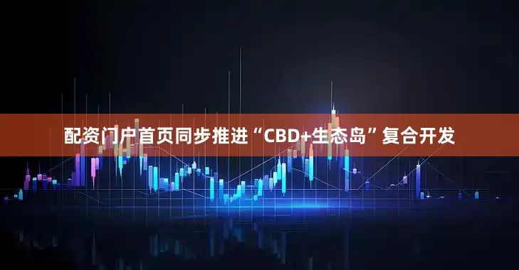 配资门户首页同步推进“CBD+生态岛”复合开发