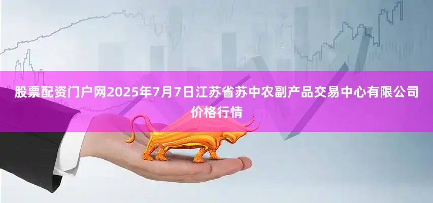 股票配资门户网2025年7月7日江苏省苏中农副产品交易中心有限公司价格行情