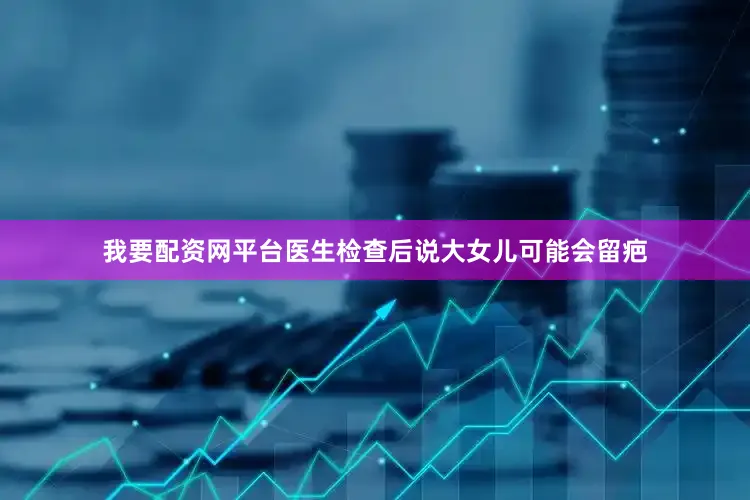 我要配资网平台医生检查后说大女儿可能会留疤