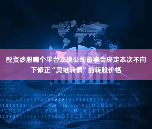 配资炒股哪个平台正规公司董事会决定本次不向下修正“奥维转债”的转股价格