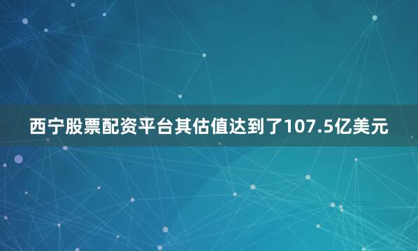 西宁股票配资平台其估值达到了107.5亿美元