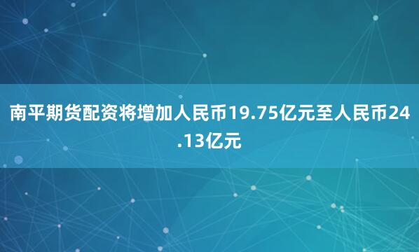 南平期货配资将增加人民币19.75亿元至人民币24.13亿元