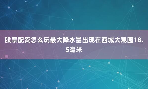 股票配资怎么玩最大降水量出现在西城大观园18.5毫米