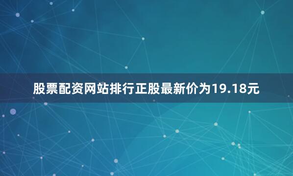 股票配资网站排行正股最新价为19.18元
